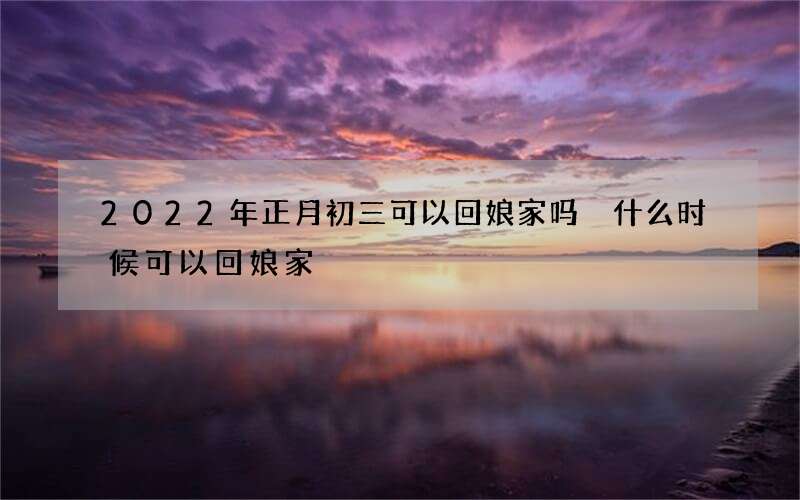 2022年正月初三可以回娘家吗 什么时候可以回娘家